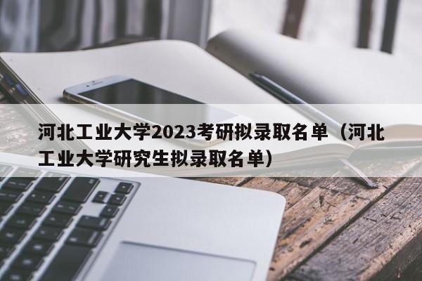 河北工业大学2023考研拟录取名单（河北工业大学研究生拟录取名单）